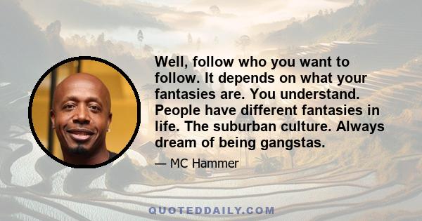 Well, follow who you want to follow. It depends on what your fantasies are. You understand. People have different fantasies in life. The suburban culture. Always dream of being gangstas.