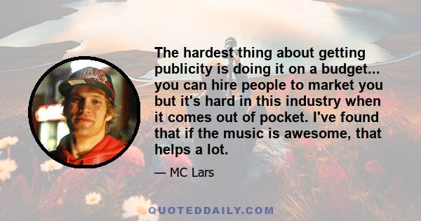 The hardest thing about getting publicity is doing it on a budget... you can hire people to market you but it's hard in this industry when it comes out of pocket. I've found that if the music is awesome, that helps a