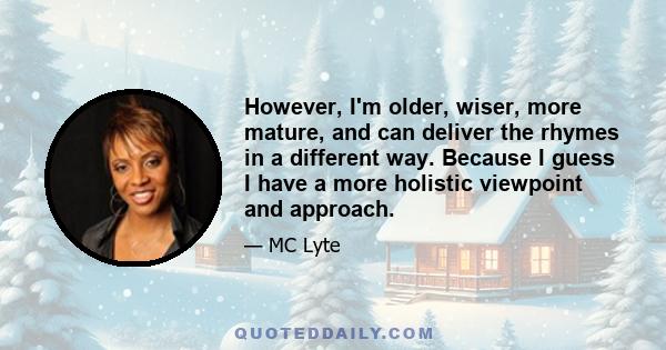 However, I'm older, wiser, more mature, and can deliver the rhymes in a different way. Because I guess I have a more holistic viewpoint and approach.