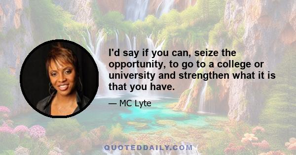 I'd say if you can, seize the opportunity, to go to a college or university and strengthen what it is that you have.