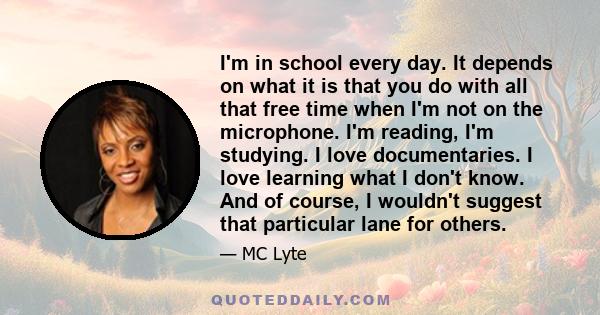 I'm in school every day. It depends on what it is that you do with all that free time when I'm not on the microphone. I'm reading, I'm studying. I love documentaries. I love learning what I don't know. And of course, I