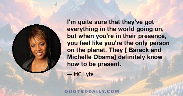 I'm quite sure that they've got everything in the world going on, but when you're in their presence, you feel like you're the only person on the planet. They [ Barack and Michelle Obama] definitely know how to be