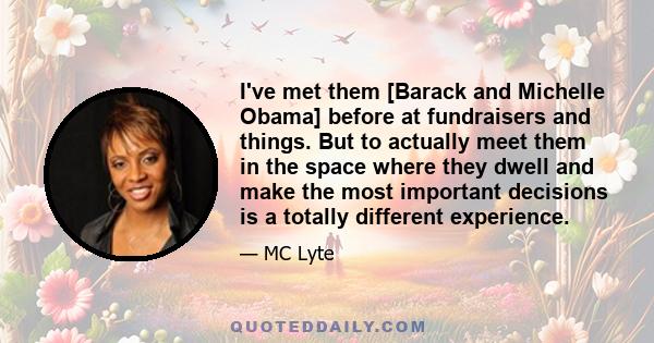 I've met them [Barack and Michelle Obama] before at fundraisers and things. But to actually meet them in the space where they dwell and make the most important decisions is a totally different experience.