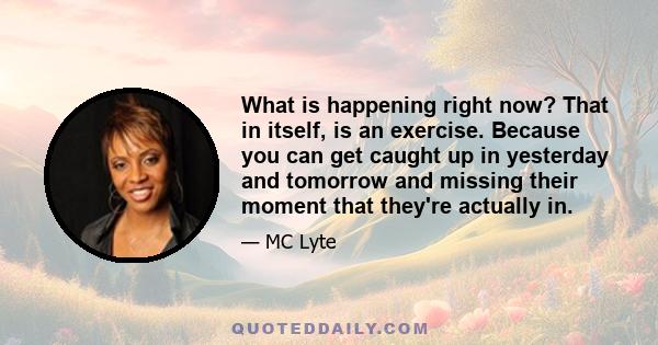 What is happening right now? That in itself, is an exercise. Because you can get caught up in yesterday and tomorrow and missing their moment that they're actually in.