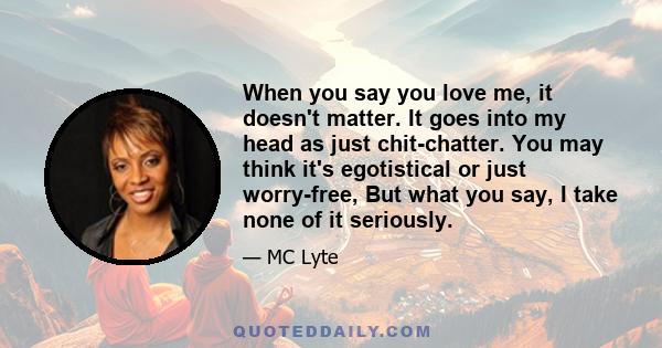 When you say you love me, it doesn't matter. It goes into my head as just chit-chatter. You may think it's egotistical or just worry-free, But what you say, I take none of it seriously.