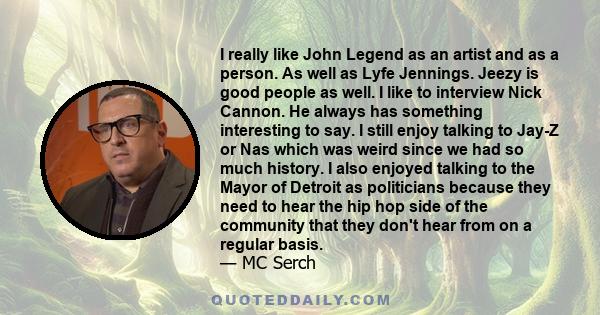 I really like John Legend as an artist and as a person. As well as Lyfe Jennings. Jeezy is good people as well. I like to interview Nick Cannon. He always has something interesting to say. I still enjoy talking to Jay-Z 