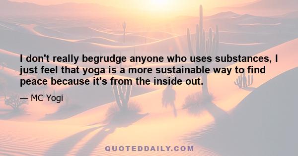 I don't really begrudge anyone who uses substances, I just feel that yoga is a more sustainable way to find peace because it's from the inside out.