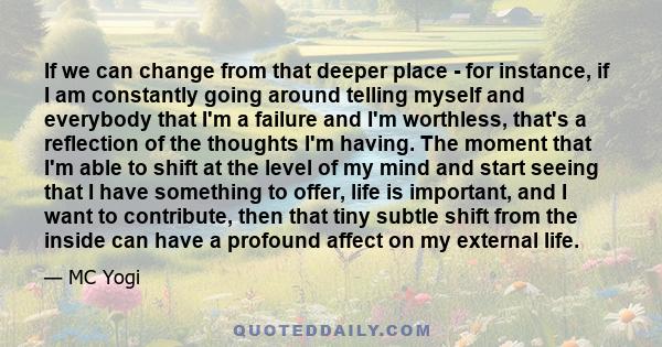 If we can change from that deeper place - for instance, if I am constantly going around telling myself and everybody that I'm a failure and I'm worthless, that's a reflection of the thoughts I'm having. The moment that