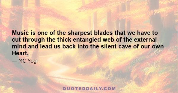 Music is one of the sharpest blades that we have to cut through the thick entangled web of the external mind and lead us back into the silent cave of our own Heart.