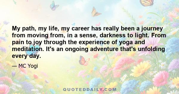 My path, my life, my career has really been a journey from moving from, in a sense, darkness to light. From pain to joy through the experience of yoga and meditation. It's an ongoing adventure that's unfolding every day.