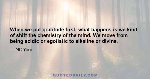 When we put gratitude first, what happens is we kind of shift the chemistry of the mind. We move from being acidic or egotistic to alkaline or divine.