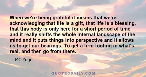 When we're being grateful it means that we're acknowledging that life is a gift, that life is a blessing, that this body is only here for a short period of time and it really shifts the whole internal landscape of the