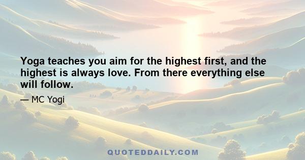 Yoga teaches you aim for the highest first, and the highest is always love. From there everything else will follow.