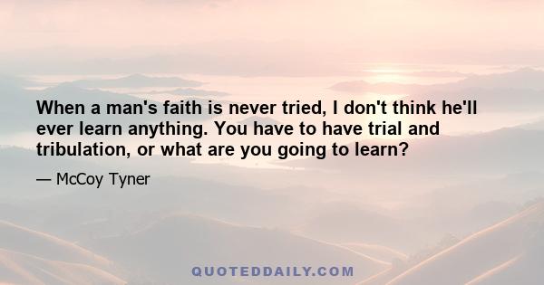 When a man's faith is never tried, I don't think he'll ever learn anything. You have to have trial and tribulation, or what are you going to learn?