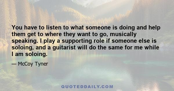 You have to listen to what someone is doing and help them get to where they want to go, musically speaking. I play a supporting role if someone else is soloing, and a guitarist will do the same for me while I am soloing.