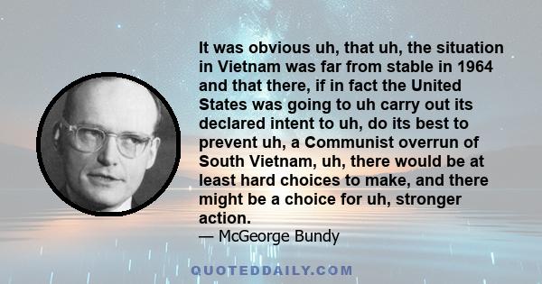 It was obvious uh, that uh, the situation in Vietnam was far from stable in 1964 and that there, if in fact the United States was going to uh carry out its declared intent to uh, do its best to prevent uh, a Communist