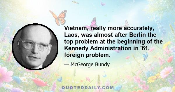 Vietnam, really more accurately, Laos, was almost after Berlin the top problem at the beginning of the Kennedy Administration in '61, foreign problem.