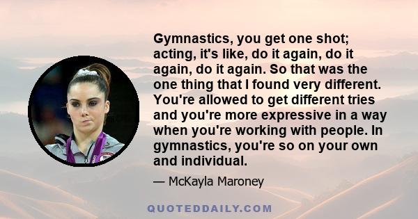 Gymnastics, you get one shot; acting, it's like, do it again, do it again, do it again. So that was the one thing that I found very different. You're allowed to get different tries and you're more expressive in a way