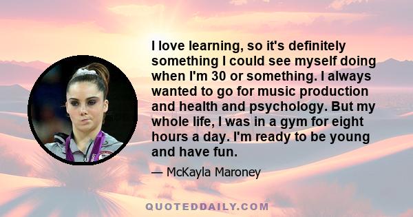 I love learning, so it's definitely something I could see myself doing when I'm 30 or something. I always wanted to go for music production and health and psychology. But my whole life, I was in a gym for eight hours a