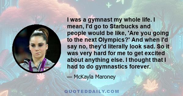 I was a gymnast my whole life. I mean, I'd go to Starbucks and people would be like, 'Are you going to the next Olympics?' And when I'd say no, they'd literally look sad. So it was very hard for me to get excited about