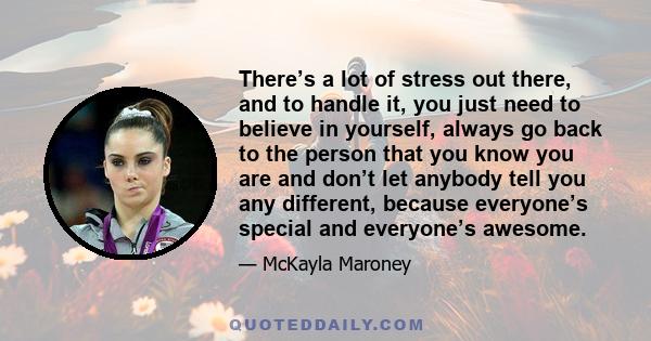 There’s a lot of stress out there, and to handle it, you just need to believe in yourself, always go back to the person that you know you are and don’t let anybody tell you any different, because everyone’s special and