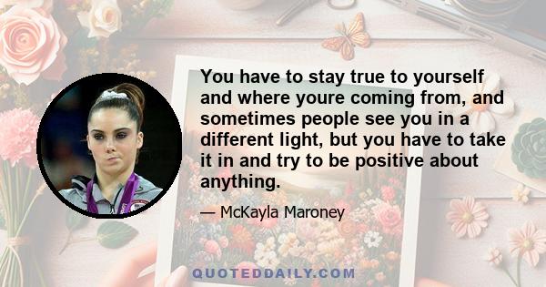 You have to stay true to yourself and where youre coming from, and sometimes people see you in a different light, but you have to take it in and try to be positive about anything.