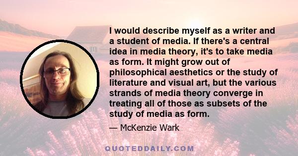 I would describe myself as a writer and a student of media. If there's a central idea in media theory, it's to take media as form. It might grow out of philosophical aesthetics or the study of literature and visual art, 