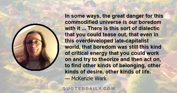 In some ways, the great danger for this commodified universe is our boredom with it ... There is this sort of dialectic that you could tease out, that even in this overdeveloped late-capitalist world, that boredom was