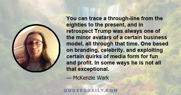 You can trace a through-line from the eighties to the present, and in retrospect Trump was always one of the minor avatars of a certain business model, all through that time. One based on branding, celebrity, and