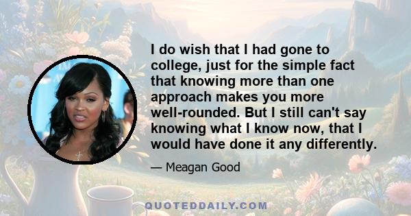 I do wish that I had gone to college, just for the simple fact that knowing more than one approach makes you more well-rounded. But I still can't say knowing what I know now, that I would have done it any differently.