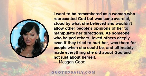 I want to be remembered as a woman who represented God but was controversial, stood by what she believed and wouldn't allow other people's opinions of her to manipulate her directions. As someone who helped others,