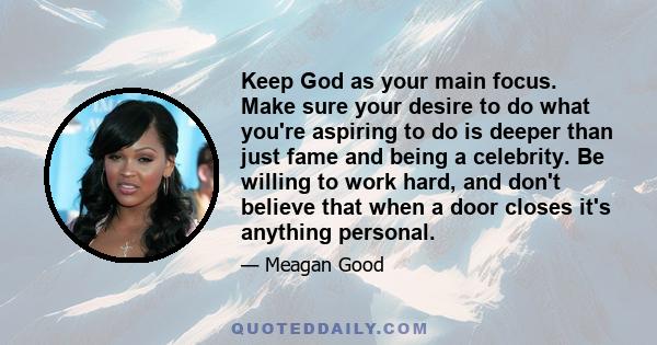 Keep God as your main focus. Make sure your desire to do what you're aspiring to do is deeper than just fame and being a celebrity. Be willing to work hard, and don't believe that when a door closes it's anything