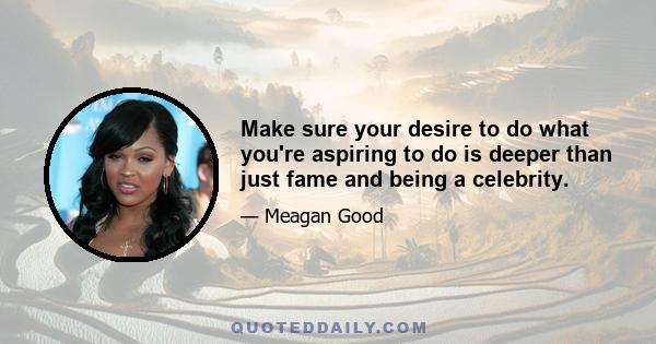 Make sure your desire to do what you're aspiring to do is deeper than just fame and being a celebrity.