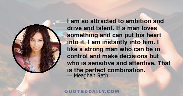 I am so attracted to ambition and drive and talent. If a man loves something and can put his heart into it, I am instantly into him. I like a strong man who can be in control and make decisions but who is sensitive and