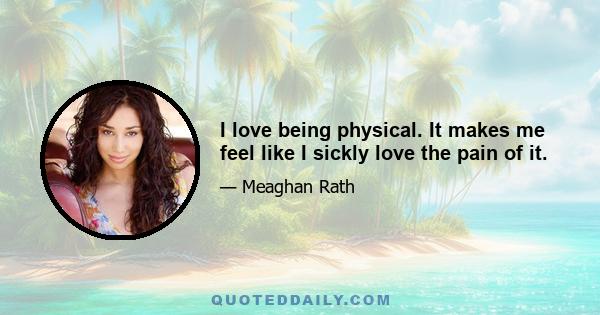 I love being physical. It makes me feel like I sickly love the pain of it.