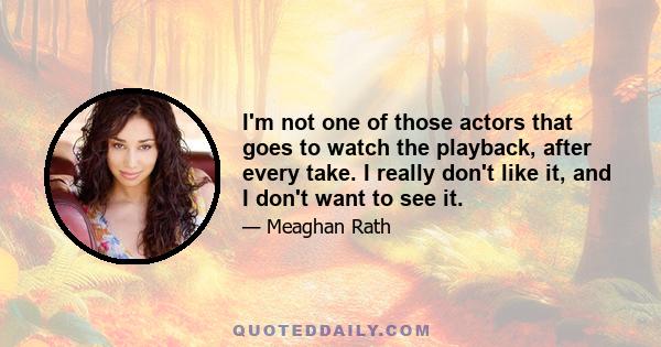 I'm not one of those actors that goes to watch the playback, after every take. I really don't like it, and I don't want to see it.