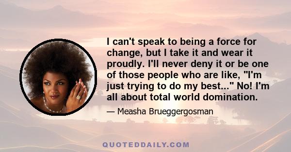 I can't speak to being a force for change, but I take it and wear it proudly. I'll never deny it or be one of those people who are like, I'm just trying to do my best... No! I'm all about total world domination.