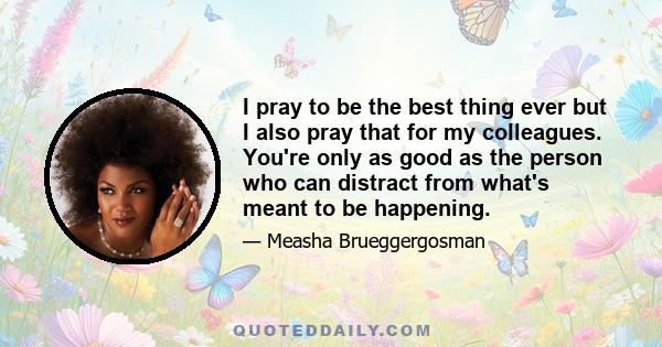 I pray to be the best thing ever but I also pray that for my colleagues. You're only as good as the person who can distract from what's meant to be happening.