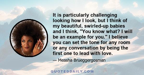 It is particularly challenging looking how I look, but I think of my beautiful, swirled-up babies and I think, You know what? I will be an example for you. I believe you can set the tone for any room or any conversation 