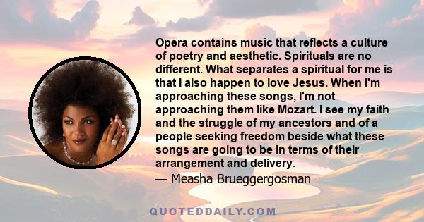 Opera contains music that reflects a culture of poetry and aesthetic. Spirituals are no different. What separates a spiritual for me is that I also happen to love Jesus. When I'm approaching these songs, I'm not