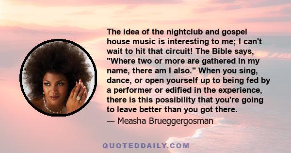 The idea of the nightclub and gospel house music is interesting to me; I can't wait to hit that circuit! The Bible says, Where two or more are gathered in my name, there am I also. When you sing, dance, or open yourself 