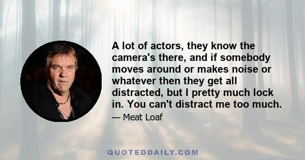 A lot of actors, they know the camera's there, and if somebody moves around or makes noise or whatever then they get all distracted, but I pretty much lock in. You can't distract me too much.