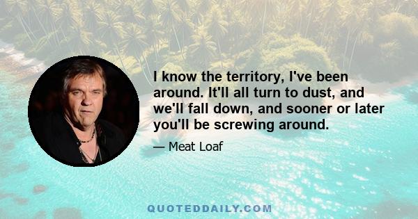 I know the territory, I've been around. It'll all turn to dust, and we'll fall down, and sooner or later you'll be screwing around.