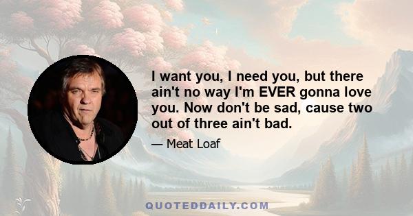 I want you, I need you, but there ain't no way I'm EVER gonna love you. Now don't be sad, cause two out of three ain't bad.