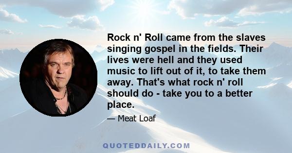 Rock n' Roll came from the slaves singing gospel in the fields. Their lives were hell and they used music to lift out of it, to take them away. That's what rock n' roll should do - take you to a better place.