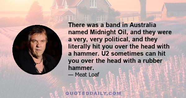 There was a band in Australia named Midnight Oil, and they were a very, very political, and they literally hit you over the head with a hammer. U2 sometimes can hit you over the head with a rubber hammer.