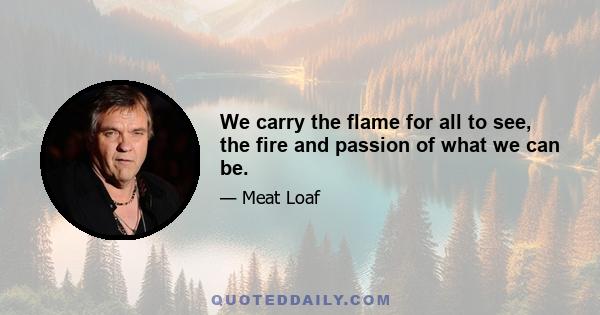 We carry the flame for all to see, the fire and passion of what we can be.