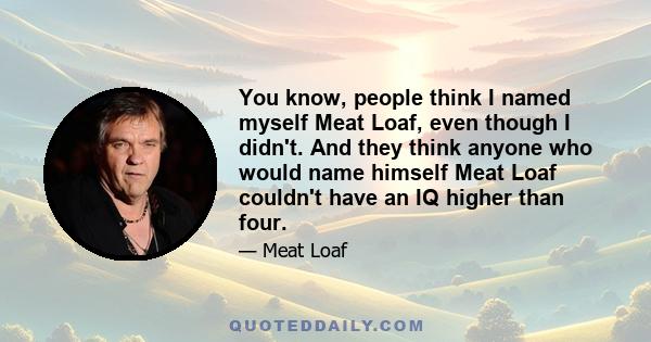 You know, people think I named myself Meat Loaf, even though I didn't. And they think anyone who would name himself Meat Loaf couldn't have an IQ higher than four.