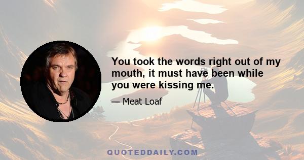 You took the words right out of my mouth, it must have been while you were kissing me.