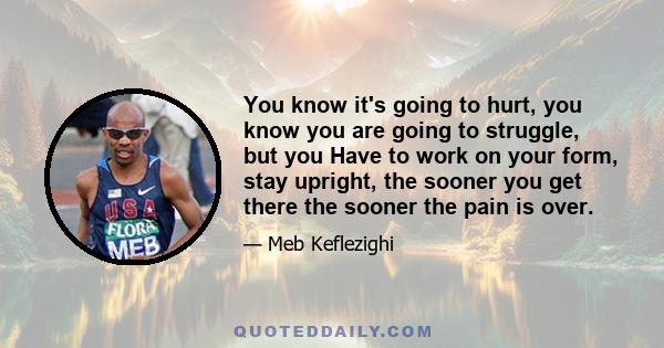 You know it's going to hurt, you know you are going to struggle, but you Have to work on your form, stay upright, the sooner you get there the sooner the pain is over.